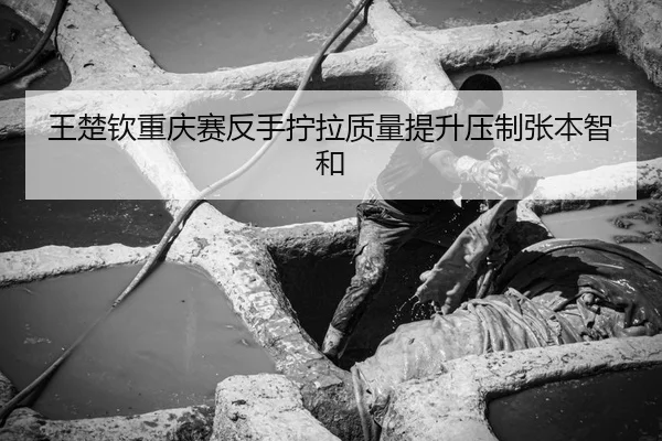 王楚钦重庆赛反手拧拉质量提升压制张本智和