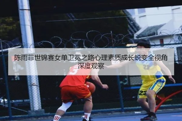 陈雨菲世锦赛女单卫冕之路心理素质成长蜕变全视角深度观察