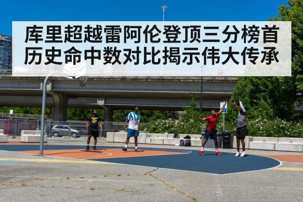 库里超越雷阿伦登顶三分榜首 历史命中数对比揭示伟大传承