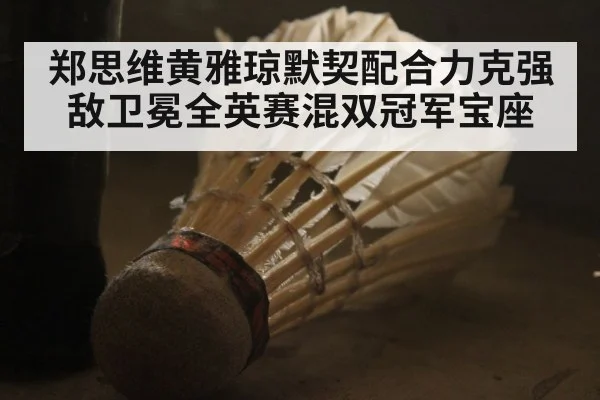 郑思维黄雅琼默契配合力克强敌卫冕全英赛混双冠军宝座